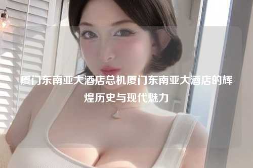 厦门东南亚大酒店总机厦门东南亚大酒店的辉煌历史与现代魅力